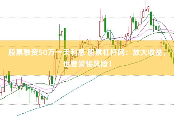 股票融资50万一天利息 股票杠杆网：放大收益，也要警惕风险！