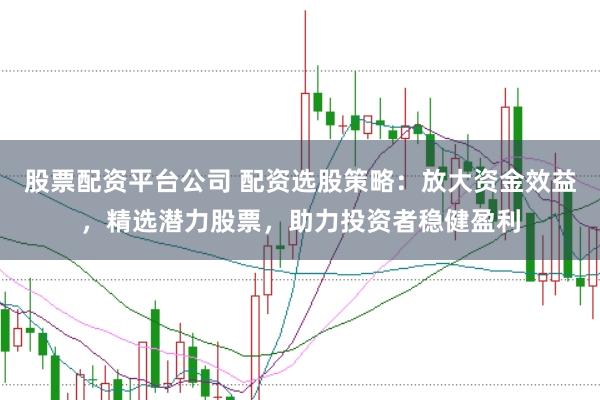 股票配资平台公司 配资选股策略：放大资金效益，精选潜力股票，助力投资者稳健盈利