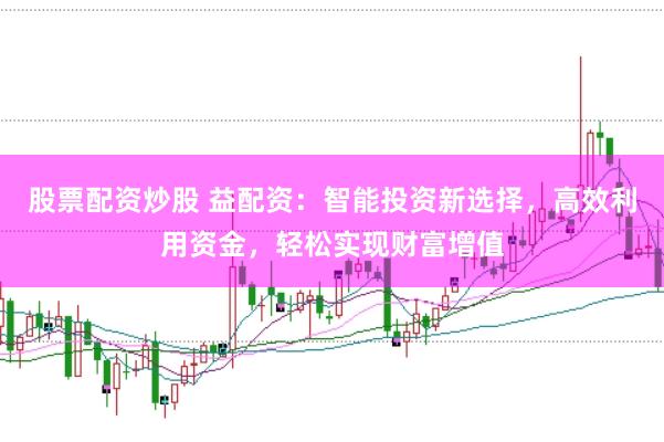 股票配资炒股 益配资：智能投资新选择，高效利用资金，轻松实现财富增值