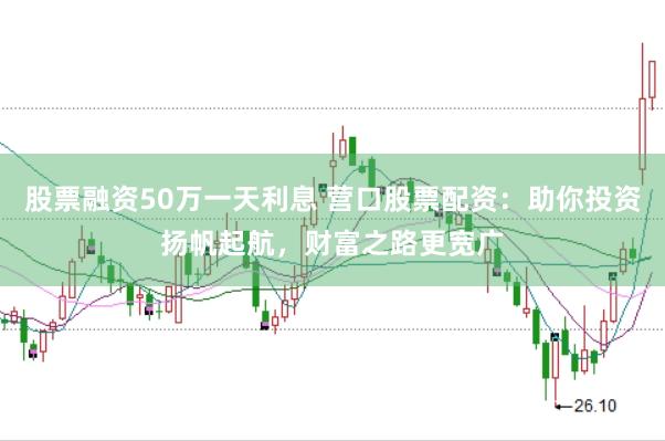 股票融资50万一天利息 营口股票配资：助你投资扬帆起航，财富之路更宽广