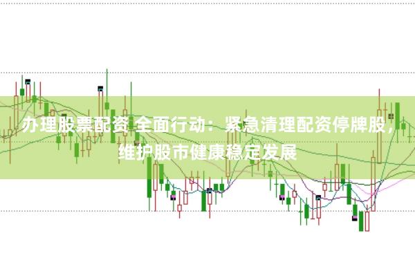 办理股票配资 全面行动：紧急清理配资停牌股，维护股市健康稳定发展