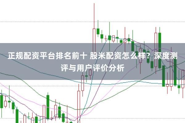 正规配资平台排名前十 股米配资怎么样？深度测评与用户评价分析