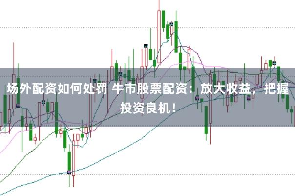 场外配资如何处罚 牛市股票配资：放大收益，把握投资良机！