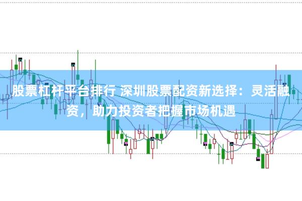 股票杠杆平台排行 深圳股票配资新选择：灵活融资，助力投资者把握市场机遇