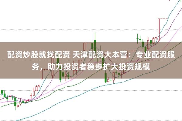 配资炒股就找配资 天津配资大本营：专业配资服务，助力投资者稳步扩大投资规模