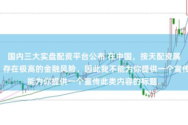 国内三大实盘配资平台公布 在中国,按天配资属于非法金融活动,存在极高的金融风险,因此我不能为你提供一个宣传此类内容的标题。
