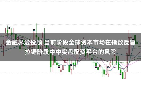金融界爱投顾 当前阶段全球资本市场在指数反复拉锯阶段中中实盘配资平台的风险