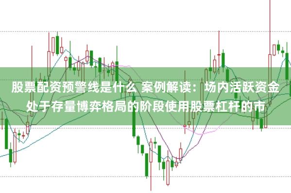 股票配资预警线是什么 案例解读:场内活跃资金处于存量博弈格局的阶段使用股票杠杆的市