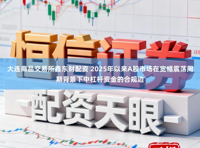 大连商品交易所鑫东财配资 2025年以来A股市场在宽幅震荡周期背景下中杠杆资金的合规边