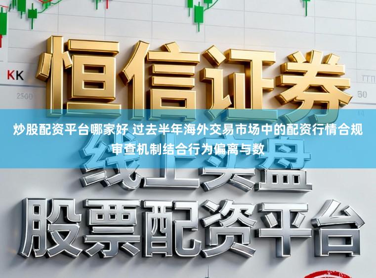 炒股配资平台哪家好 过去半年海外交易市场中的配资行情合规审查机制结合行为偏离与数
