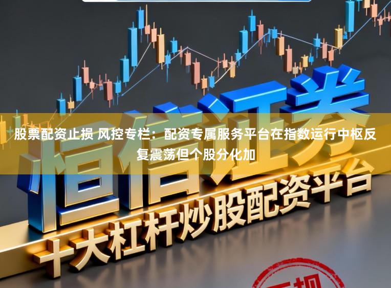 股票配资止损 风控专栏：配资专属服务平台在指数运行中枢反复震荡但个股分化加