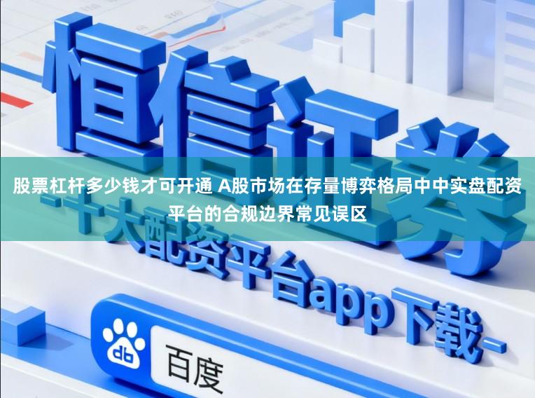 股票杠杆多少钱才可开通 A股市场在存量博弈格局中中实盘配资平台的合规边界常见误区