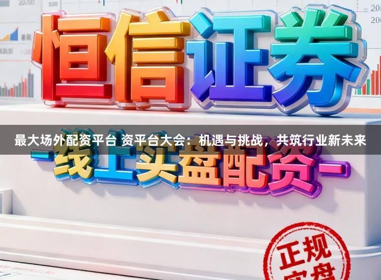 最大场外配资平台 资平台大会：机遇与挑战，共筑行业新未来