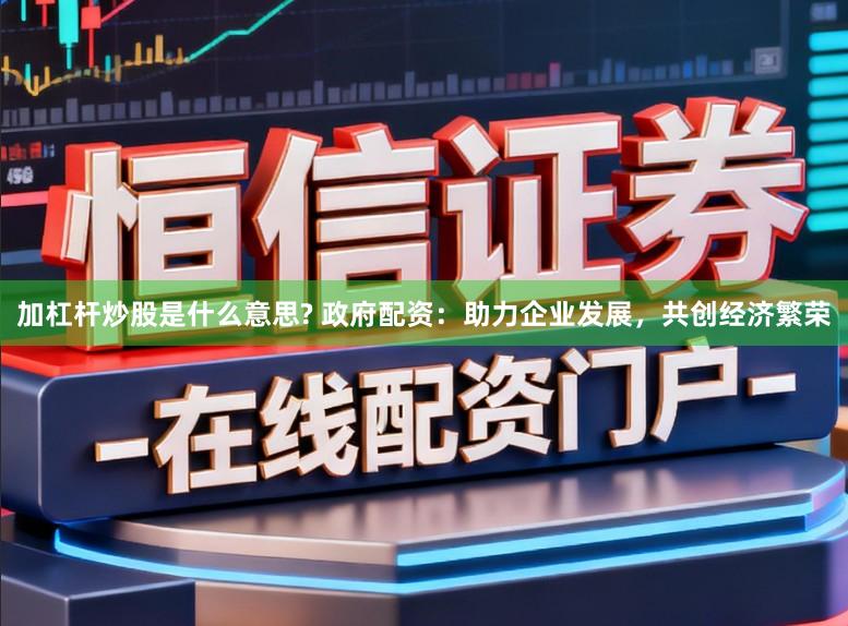加杠杆炒股是什么意思? 政府配资:助力企业发展,共创经济繁荣