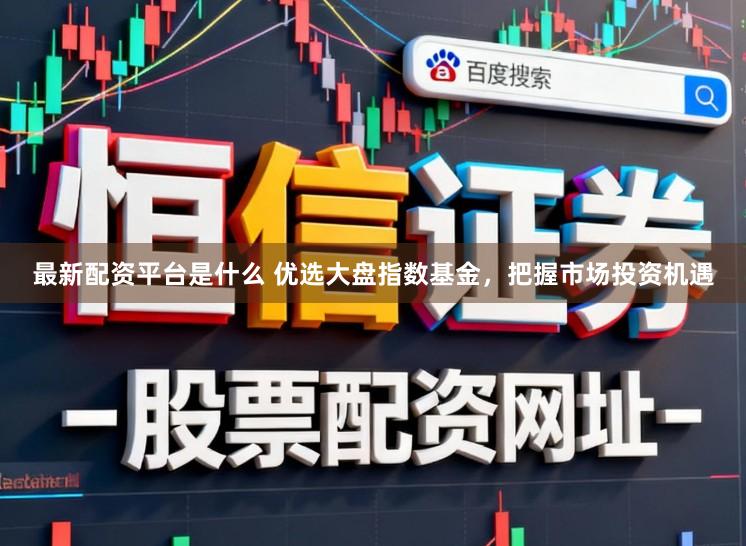 最新配资平台是什么 优选大盘指数基金，把握市场投资机遇