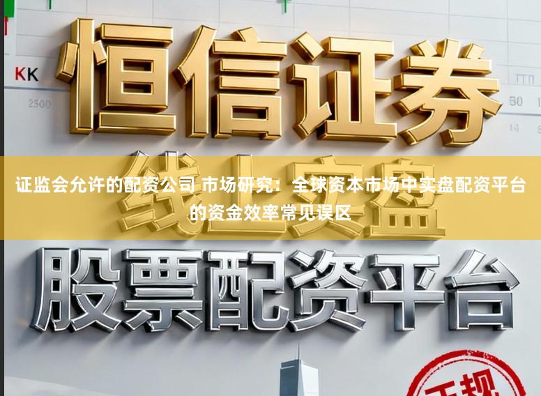 证监会允许的配资公司 市场研究：全球资本市场中实盘配资平台的资金效率常见误区