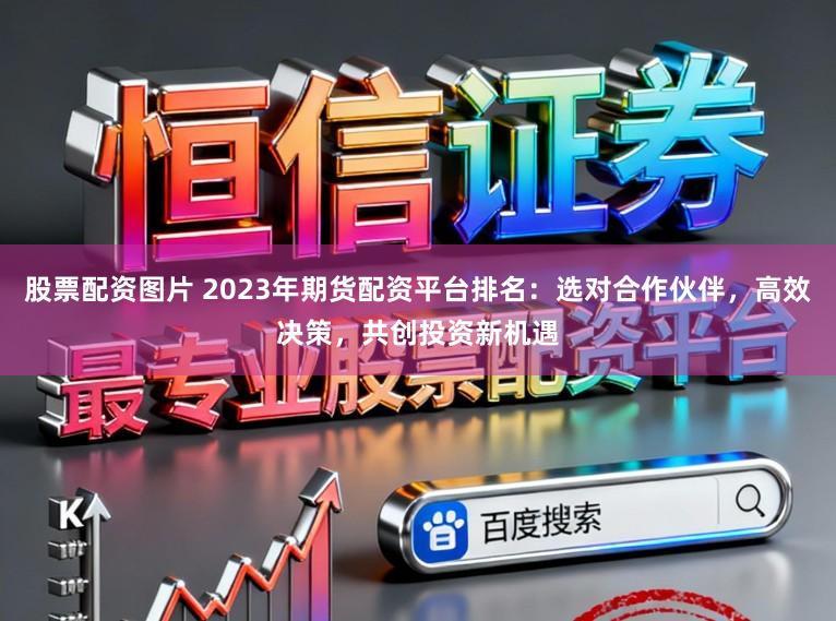 股票配资图片 2023年期货配资平台排名：选对合作伙伴，高效决策，共创投资新机遇